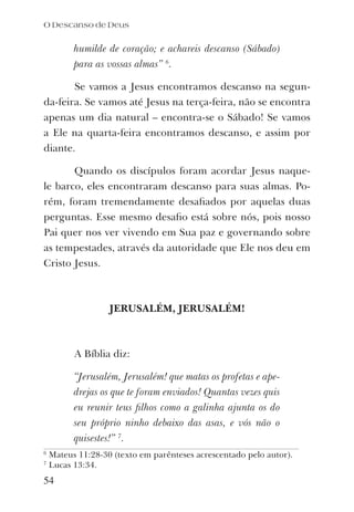 humilde de coração; e achareis descanso (Sábado)
para as vossas almas” 6
.
Se vamos a Jesus encontramos descanso na segun-
da-feira. Se vamos até Jesus na terça-feira, não se encontra
apenas um dia natural – encontra-se o Sábado! Se vamos
a Ele na quarta-feira encontramos descanso, e assim por
diante.
Quando os discípulos foram acordar Jesus naque-
le barco, eles encontraram descanso para suas almas. Po-
rém, foram tremendamente desaﬁados por aquelas duas
perguntas. Esse mesmo desaﬁo está sobre nós, pois nosso
Pai quer nos ver vivendo em Sua paz e governando sobre
as tempestades, através da autoridade que Ele nos deu em
Cristo Jesus.
JERUSALÉM, JERUSALÉM!
A Bíblia diz:
“Jerusalém, Jerusalém! que matas os profetas e ape-
drejas os que te foram enviados! Quantas vezes quis
eu reunir teus ﬁlhos como a galinha ajunta os do
seu próprio ninho debaixo das asas, e vós não o
quisestes!” 7
.
O Descanso de Deus
54
6
Mateus 11:28-30 (texto em parênteses acrescentado pelo autor).
7
Lucas 13:34.
 