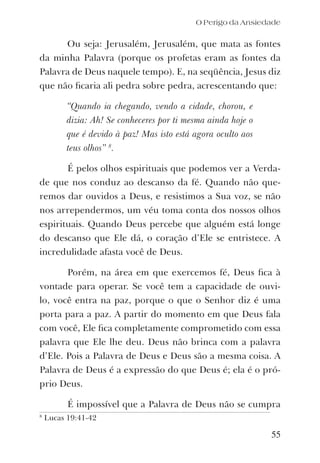 O Perigo da Ansiedade
Ou seja: Jerusalém, Jerusalém, que mata as fontes
da minha Palavra (porque os profetas eram as fontes da
Palavra de Deus naquele tempo). E, na seqüência, Jesus diz
que não ﬁcaria ali pedra sobre pedra, acrescentando que:
“Quando ia chegando, vendo a cidade, chorou, e
dizia: Ah! Se conheceres por ti mesma ainda hoje o
que é devido à paz! Mas isto está agora oculto aos
teus olhos” 8
.
É pelos olhos espirituais que podemos ver a Verda-
de que nos conduz ao descanso da fé. Quando não que-
remos dar ouvidos a Deus, e resistimos a Sua voz, se não
nos arrependermos, um véu toma conta dos nossos olhos
espirituais. Quando Deus percebe que alguém está longe
do descanso que Ele dá, o coração d’Ele se entristece. A
incredulidade afasta você de Deus.
Porém, na área em que exercemos fé, Deus ﬁca à
vontade para operar. Se você tem a capacidade de ouvi-
lo, você entra na paz, porque o que o Senhor diz é uma
porta para a paz. A partir do momento em que Deus fala
com você, Ele ﬁca completamente comprometido com essa
palavra que Ele lhe deu. Deus não brinca com a palavra
d’Ele. Pois a Palavra de Deus e Deus são a mesma coisa. A
Palavra de Deus é a expressão do que Deus é; ela é o pró-
prio Deus.
É impossível que a Palavra de Deus não se cumpra
55
8
Lucas 19:41-42
 