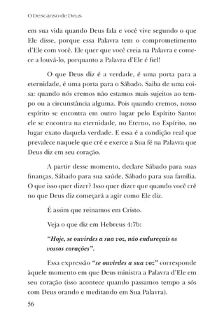 em sua vida quando Deus fala e você vive segundo o que
Ele disse, porque essa Palavra tem o comprometimento
d’Ele com você. Ele quer que você creia na Palavra e come-
ce a louvá-lo, porquanto a Palavra d’Ele é ﬁel!
O que Deus diz é a verdade, é uma porta para a
eternidade, é uma porta para o Sábado. Saiba de uma coi-
sa: quando nós cremos não estamos mais sujeitos ao tem-
po ou a circunstância alguma. Pois quando cremos, nosso
espírito se encontra em outro lugar pelo Espírito Santo:
ele se encontra na eternidade, no Eterno, no Espírito, no
lugar exato daquela verdade. E essa é a condição real que
prevalece naquele que crê e exerce a Sua fé na Palavra que
Deus diz em seu coração.
A partir desse momento, declare Sábado para suas
ﬁnanças, Sábado para sua saúde, Sábado para sua família.
O que isso quer dizer? Isso quer dizer que quando você crê
no que Deus diz começará a agir como Ele diz.
É assim que reinamos em Cristo.
Veja o que diz em Hebreus 4:7b:
“Hoje, se ouvirdes a sua voz, não endureçais os
vossos corações”.
Essa expressão “se ouvirdes a sua voz” corresponde
àquele momento em que Deus ministra a Palavra d’Ele em
seu coração (isso acontece quando passamos tempo a sós
com Deus orando e meditando em Sua Palavra).
O Descanso de Deus
56
 
