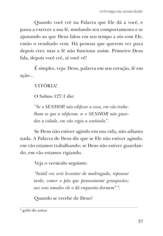 O Perigo da Ansiedade
Quando você crê na Palavra que Ele dá a você, e
passa a exercer a sua fé, mudando seu comportamento e se
ajustando ao que Deus falou em seu tempo a sós com Ele,
então o resultado vem. Há pessoas que querem ver para
depois crer, mas a fé não funciona assim. Primeiro Deus
fala, depois você crê, aí você vê!
É simples, veja: Deus, palavra em seu coração, fé em
ação...
VITÓRIA!
O Salmo 127:1 diz:
“Se o SENHOR não ediﬁcar a casa, em vão traba-
lham os que a ediﬁcam; se o SENHOR não guar-
dar a cidade, em vão vigia a sentinela”.
Se Deus não estiver agindo em sua vida, não adianta
nada. A Palavra de Deus diz que se Ele não estiver agindo,
em vão estamos trabalhando; se Deus não estiver guardan-
do, em vão estamos vigiando.
Veja o versículo seguinte:
“Inútil vos será levantar de madrugada, repousar
tarde, comer o pão que penosamente granjeastes;
aos seus amados ele o dá enquanto dormem” 9
.
Quando se recebe de Deus?
57
9
grifo do autor.
 