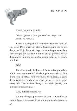 EM CRISTO
Em II Coríntios 2:14 diz:
“Graças, porém, a Deus, que, em Cristo, sempre nos
conduz em triunfo”.
Como o Evangelho é tremendo! Que descanso há
em Jesus! Deus abriu um eterno Sábado para nós ao nos
dar Jesus. Hoje, Deus não depende de mim para me aben-
çoar, no que diz respeito à minha justiça própria. Se Ele
dependesse de mim, da minha justiça própria, eu estaria
perdido.
Não!
Ele só depende de Jesus. A única coisa que cabe a
nós é a nossa submissão à Verdade pelo exercício da fé. A
única coisa que Deus requer de nós é fé em Jesus. O papel
de Deus foi fazer a obra através de Jesus, e o nosso papel
é crer nela. Deus não me abençoa por aquilo que faço, em
minhas obras humanas.
Não, deﬁnitivamente não!
Ele me abençoa por causa de Jesus. O Senhor Je-
sus é a base, o meio que Deus tem para me abençoar, e é
62
 