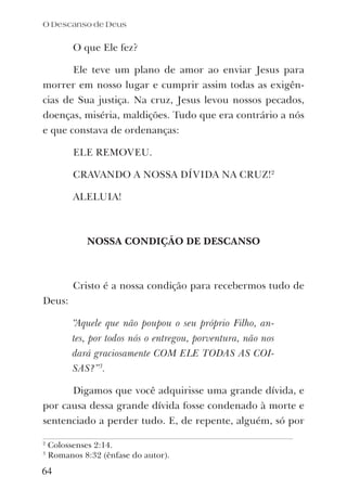 O que Ele fez?
Ele teve um plano de amor ao enviar Jesus para
morrer em nosso lugar e cumprir assim todas as exigên-
cias de Sua justiça. Na cruz, Jesus levou nossos pecados,
doenças, miséria, maldições. Tudo que era contrário a nós
e que constava de ordenanças:
ELE REMOVEU.
CRAVANDO A NOSSA DÍVIDA NA CRUZ!2
ALELUIA!
NOSSA CONDIÇÃO DE DESCANSO
Cristo é a nossa condição para recebermos tudo de
Deus:
“Aquele que não poupou o seu próprio Filho, an-
tes, por todos nós o entregou, porventura, não nos
dará graciosamente COM ELE TODAS AS COI-
SAS?”3
.
Digamos que você adquirisse uma grande dívida, e
por causa dessa grande dívida fosse condenado à morte e
sentenciado a perder tudo. E, de repente, alguém, só por
O Descanso de Deus
64
2
Colossenses 2:14.
3
Romanos 8:32 (ênfase do autor).
 