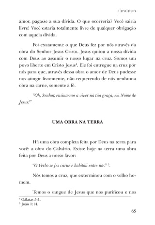 Em Cristo
amor, pagasse a sua dívida. O que ocorreria? Você sairia
livre! Você estaria totalmente livre de qualquer obrigação
com aquela dívida.
Foi exatamente o que Deus fez por nós através da
obra do Senhor Jesus Cristo. Jesus quitou a nossa dívida
com Deus ao assumir o nosso lugar na cruz. Somos um
povo liberto em Cristo Jesus4
. Ele foi entregue na cruz por
nós para que, através dessa obra o amor de Deus pudesse
nos atingir livremente, não requerendo de nós nenhuma
obra na carne, somente a fé.
“Oh, Senhor, ensina-nos a viver na tua graça, em Nome de
Jesus!”
UMA OBRA NA TERRA
Há uma obra completa feita por Deus na terra para
você: a obra do Calvário. Existe hoje na terra uma obra
feita por Deus a nosso favor:
“O Verbo se fez carne e habitou entre nós” 5
.
Nós temos a cruz, que exterminou com o velho ho-
mem.
Temos o sangue de Jesus que nos puriﬁcou e nos
65
4
Gálatas 5:1.
5
João 1:14.
 