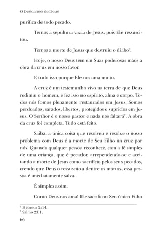 puriﬁca de todo pecado.
Temos a sepultura vazia de Jesus, pois Ele ressusci-
tou.
Temos a morte de Jesus que destruiu o diabo6
.
Hoje, o nosso Deus tem em Suas poderosas mãos a
obra da cruz em nosso favor.
E tudo isso porque Ele nos ama muito.
A cruz é um testemunho vivo na terra de que Deus
redimiu o homem, e fez isso no espírito, alma e corpo. To-
dos nós fomos plenamente restaurados em Jesus. Somos
perdoados, sarados, libertos, protegidos e supridos em Je-
sus. O Senhor é o nosso pastor e nada nos faltará7
. A obra
da cruz foi completa. Tudo está feito.
Saiba: a única coisa que resolveu e resolve o nosso
problema com Deus é a morte de Seu Filho na cruz por
nós. Quando qualquer pessoa reconhece, com a fé simples
de uma criança, que é pecador, arrependendo-se e acei-
tando a morte de Jesus como sacrifício pelos seus pecados,
crendo que Deus o ressuscitou dentre os mortos, essa pes-
soa é imediatamente salva.
É simples assim.
Como Deus nos ama! Ele sacriﬁcou Seu único Filho
O Descanso de Deus
66
6
Hebreus 2:14.
7
Salmo 23:1.
 