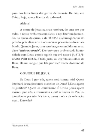 Em Cristo
para nos fazer livres das garras de Satanás. De fato, em
Cristo, hoje, somos libertos de todo mal.
Aleluia!
A morte de Jesus na cruz resolveu, de uma vez por
todas, o nosso problema com Deus, e nos libertou do mun-
do, do diabo, da carne, e de TODAS as conseqüências do
pecado, pois ali na cruz a nossa carne pecaminosa foi cruci-
ﬁcada. Quando Jesus, com seus braços estendidos na cruz,
disse “está consumado”, Ele resolveu o problema da huma-
nidade com Deus, e todo aquele que crê nisso é JUSTIFI-
CADO POR DEUS, é feito justo, ou correto aos olhos de
Deus. Há um sangue que fala por você diante do trono de
Deus:
O SANGUE DE JESUS.
Se Deus é por nós, quem será contra nós? Quem
intentará acusação contra os eleitos de Deus? É Deus quem
os justiﬁca!8
Quem os condenará? É Cristo Jesus quem
morreu por nós, e ressuscitou e está à direita do Pai, in-
tercedendo por nós. Na terra, temos a obra da redenção,
mas... E no céu?
67
8
Romanos 8:33.
 