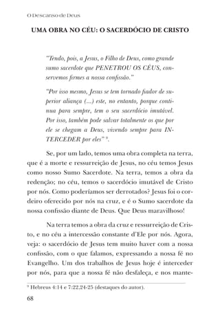UMA OBRA NO CÉU: O SACERDÓCIO DE CRISTO
“Tendo, pois, a Jesus, o Filho de Deus, como grande
sumo sacerdote que PENETROU OS CÉUS, con-
servemos ﬁrmes a nossa conﬁssão.”
“Por isso mesmo, Jesus se tem tornado ﬁador de su-
perior aliança (...) este, no entanto, porque conti-
nua para sempre, tem o seu sacerdócio imutável.
Por isso, também pode salvar totalmente os que por
ele se chegam a Deus, vivendo sempre para IN-
TERCEDER por eles” 9
.
Se, por um lado, temos uma obra completa na terra,
que é a morte e ressurreição de Jesus, no céu temos Jesus
como nosso Sumo Sacerdote. Na terra, temos a obra da
redenção; no céu, temos o sacerdócio imutável de Cristo
por nós. Como poderíamos ser derrotados? Jesus foi o cor-
deiro oferecido por nós na cruz, e é o Sumo sacerdote da
nossa conﬁssão diante de Deus. Que Deus maravilhoso!
Na terra temos a obra da cruz e ressurreição de Cris-
to, e no céu a intercessão constante d’Ele por nós. Agora,
veja: o sacerdócio de Jesus tem muito haver com a nossa
conﬁssão, com o que falamos, expressando a nossa fé no
Evangelho. Um dos trabalhos de Jesus hoje é interceder
por nós, para que a nossa fé não desfaleça, e nos mante-
O Descanso de Deus
68
9
Hebreus 4:14 e 7:22,24-25 (destaques do autor).
 