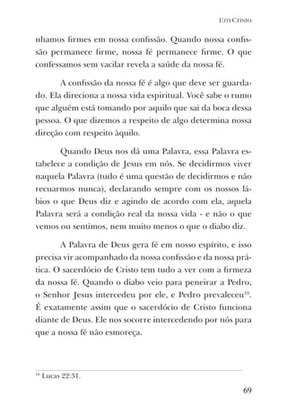 Em Cristo
nhamos ﬁrmes em nossa conﬁssão. Quando nossa conﬁs-
são permanece ﬁrme, nossa fé permanece ﬁrme. O que
confessamos sem vacilar revela a saúde da nossa fé.
A conﬁssão da nossa fé é algo que deve ser guarda-
do. Ela direciona a nossa vida espiritual. Você sabe o rumo
que alguém está tomando por aquilo que sai da boca dessa
pessoa. O que dizemos a respeito de algo determina nossa
direção com respeito àquilo.
Quando Deus nos dá uma Palavra, essa Palavra es-
tabelece a condição de Jesus em nós. Se decidirmos viver
naquela Palavra (tudo é uma questão de decidirmos e não
recuarmos nunca), declarando sempre com os nossos lá-
bios o que Deus diz e agindo de acordo com ela, aquela
Palavra será a condição real da nossa vida - e não o que
vemos ou sentimos, nem muito menos o que o diabo diz.
A Palavra de Deus gera fé em nosso espírito, e isso
precisa vir acompanhado da nossa conﬁssão e da nossa prá-
tica. O sacerdócio de Cristo tem tudo a ver com a ﬁrmeza
da nossa fé. Quando o diabo veio para peneirar a Pedro,
o Senhor Jesus intercedeu por ele, e Pedro prevaleceu10
.
É exatamente assim que o sacerdócio de Cristo funciona
diante de Deus. Ele nos socorre intercedendo por nós para
que a nossa fé não esmoreça.
69
10
Lucas 22:31.
 