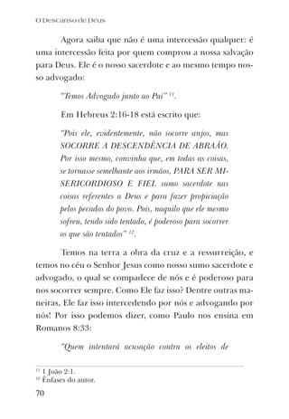 Agora saiba que não é uma intercessão qualquer: é
uma intercessão feita por quem comprou a nossa salvação
para Deus. Ele é o nosso sacerdote e ao mesmo tempo nos-
so advogado:
“Temos Advogado junto ao Pai” 11
.
Em Hebreus 2:16-18 está escrito que:
“Pois ele, evidentemente, não socorre anjos, mas
SOCORRE A DESCENDÊNCIA DE ABRAÃO.
Por isso mesmo, convinha que, em todas as coisas,
se tornasse semelhante aos irmãos, PARA SER MI-
SERICORDIOSO E FIEL sumo sacerdote nas
coisas referentes a Deus e para fazer propiciação
pelos pecados do povo. Pois, naquilo que ele mesmo
sofreu, tendo sido tentado, é poderoso para socorrer
os que são tentados” 12
.
Temos na terra a obra da cruz e a ressurreição, e
temos no céu o Senhor Jesus como nosso sumo sacerdote e
advogado, o qual se compadece de nós e é poderoso para
nos socorrer sempre. Como Ele faz isso? Dentre outras ma-
neiras, Ele faz isso intercedendo por nós e advogando por
nós! Por isso podemos dizer, como Paulo nos ensina em
Romanos 8:33:
“Quem intentará acusação contra os eleitos de
O Descanso de Deus
70
11
1 João 2:1.
12
Ênfases do autor.
 
