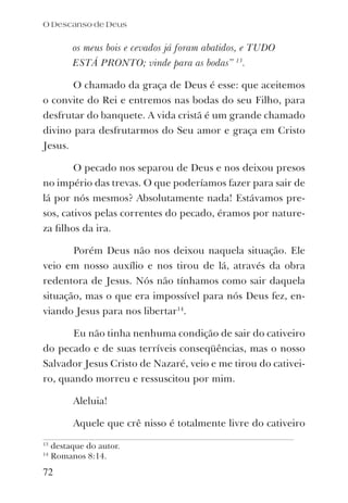 os meus bois e cevados já foram abatidos, e TUDO
ESTÁ PRONTO; vinde para as bodas” 13
.
O chamado da graça de Deus é esse: que aceitemos
o convite do Rei e entremos nas bodas do seu Filho, para
desfrutar do banquete. A vida cristã é um grande chamado
divino para desfrutarmos do Seu amor e graça em Cristo
Jesus.
O pecado nos separou de Deus e nos deixou presos
no império das trevas. O que poderíamos fazer para sair de
lá por nós mesmos? Absolutamente nada! Estávamos pre-
sos, cativos pelas correntes do pecado, éramos por nature-
za ﬁlhos da ira.
Porém Deus não nos deixou naquela situação. Ele
veio em nosso auxílio e nos tirou de lá, através da obra
redentora de Jesus. Nós não tínhamos como sair daquela
situação, mas o que era impossível para nós Deus fez, en-
viando Jesus para nos libertar14
.
Eu não tinha nenhuma condição de sair do cativeiro
do pecado e de suas terríveis conseqüências, mas o nosso
Salvador Jesus Cristo de Nazaré, veio e me tirou do cativei-
ro, quando morreu e ressuscitou por mim.
Aleluia!
Aquele que crê nisso é totalmente livre do cativeiro
O Descanso de Deus
72
13
destaque do autor.
14
Romanos 8:14.
 