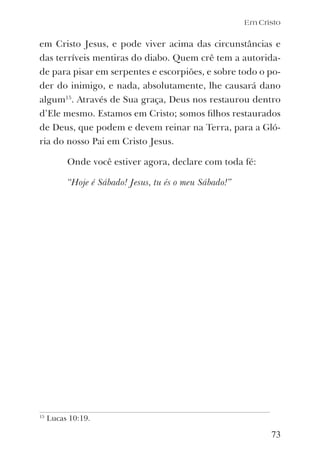 Em Cristo
73
em Cristo Jesus, e pode viver acima das circunstâncias e
das terríveis mentiras do diabo. Quem crê tem a autorida-
de para pisar em serpentes e escorpiões, e sobre todo o po-
der do inimigo, e nada, absolutamente, lhe causará dano
algum15
. Através de Sua graça, Deus nos restaurou dentro
d’Ele mesmo. Estamos em Cristo; somos ﬁlhos restaurados
de Deus, que podem e devem reinar na Terra, para a Gló-
ria do nosso Pai em Cristo Jesus.
Onde você estiver agora, declare com toda fé:
“Hoje é Sábado! Jesus, tu és o meu Sábado!”
15
Lucas 10:19.
 