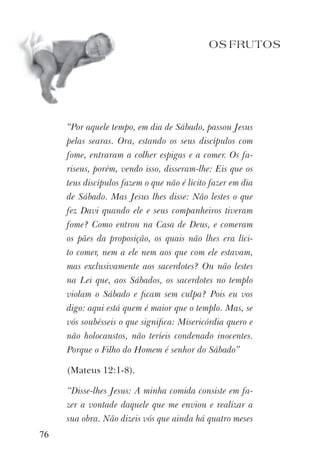 OS FRUTOS
“Por aquele tempo, em dia de Sábado, passou Jesus
pelas searas. Ora, estando os seus discípulos com
fome, entraram a colher espigas e a comer. Os fa-
riseus, porém, vendo isso, disseram-lhe: Eis que os
teus discípulos fazem o que não é lícito fazer em dia
de Sábado. Mas Jesus lhes disse: Não lestes o que
fez Davi quando ele e seus companheiros tiveram
fome? Como entrou na Casa de Deus, e comeram
os pães da proposição, os quais não lhes era líci-
to comer, nem a ele nem aos que com ele estavam,
mas exclusivamente aos sacerdotes? Ou não lestes
na Lei que, aos Sábados, os sacerdotes no templo
violam o Sábado e ﬁcam sem culpa? Pois eu vos
digo: aqui está quem é maior que o templo. Mas, se
vós soubésseis o que signiﬁca: Misericórdia quero e
não holocaustos, não teríeis condenado inocentes.
Porque o Filho do Homem é senhor do Sábado”
(Mateus 12:1-8).
“Disse-lhes Jesus: A minha comida consiste em fa-
zer a vontade daquele que me enviou e realizar a
sua obra. Não dizeis vós que ainda há quatro meses
76
 