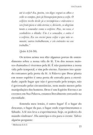 77
até à ceifa? Eu, porém, vos digo: erguei os olhos e
vede os campos, pois já branquejam para a ceifa. O
ceifeiro recebe desde já a recompensa e entesoura o
seu fruto para a vida eterna; e, dessarte, se alegram
tanto o semeador como o ceifeiro. Pois, no caso, é
verdadeiro o ditado: Um é o semeador, e outro é
o ceifeiro. Eu vos enviei para ceifar o que não se-
measte; outros trabalharam, e vós entrastes no seu
trabalho.”
(João 4:34-38).
Os textos acima nos dão algumas portas de enten-
dimento sobre a nossa vida de fé. Um dos nossos maio-
res chamados é vivermos pela fé. É não pautarmos a nossa
vida pelo temporal, e sim pelo eterno. Fazemos isso quan-
do entramos pela porta da fé. A Palavra que Deus planta
em nosso espírito é uma porta de entrada para a eterni-
dade: aquele lugar que não é governado pelo tempo, não
é governado pelas circunstâncias, nem muito menos pelas
manipulações dos homens. Deus é um Espírito Eterno e ao
crermos em Sua Palavra, estamos literalmente entrando na
eternidade.
Entenda meu irmão, é outro lugar! É o lugar do
descanso, o lugar da paz, o lugar onde experimentamos o
Sábado. A fé nos leva a experimentar, hoje, os poderes do
mundo vindouro1
. Ela antecipa o céu para o crente. Talvez
alguém pergunte:
Os Frutos
1
Hebreus 6:4-5
 