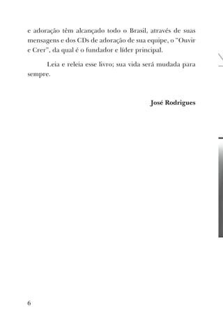 e adoração têm alcançado todo o Brasil, através de suas
mensagens e dos CDs de adoração de sua equipe, o “Ouvir
e Crer”, da qual é o fundador e líder principal.
Leia e releia esse livro; sua vida será mudada para
sempre.
José Rodrigues
6
 