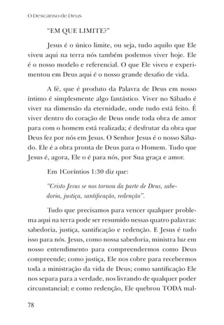 “EM QUE LIMITE?”
Jesus é o único limite, ou seja, tudo aquilo que Ele
viveu aqui na terra nós também podemos viver hoje. Ele
é o nosso modelo e referencial. O que Ele viveu e experi-
mentou em Deus aqui é o nosso grande desaﬁo de vida.
A fé, que é produto da Palavra de Deus em nosso
íntimo é simplesmente algo fantástico. Viver no Sábado é
viver na dimensão da eternidade, onde tudo está feito. É
viver dentro do coração de Deus onde toda obra de amor
para com o homem está realizada; é desfrutar da obra que
Deus fez por nós em Jesus. O Senhor Jesus é o nosso Sába-
do. Ele é a obra pronta de Deus para o Homem. Tudo que
Jesus é, agora, Ele o é para nós, por Sua graça e amor.
Em 1Coríntios 1:30 diz que:
“Cristo Jesus se nos tornou da parte de Deus, sabe-
doria, justiça, santiﬁcação, redenção”.
Tudo que precisamos para vencer qualquer proble-
ma aqui na terra pode ser resumido nessas quatro palavras:
sabedoria, justiça, santiﬁcação e redenção. E Jesus é tudo
isso para nós. Jesus, como nossa sabedoria, ministra luz em
nosso entendimento para compreendermos como Deus
compreende; como justiça, Ele nos cobre para recebermos
toda a ministração da vida de Deus; como santiﬁcação Ele
nos separa para a verdade, nos livrando de qualquer poder
circunstancial; e como redenção, Ele quebrou TODA mal-
O Descanso de Deus
78
 