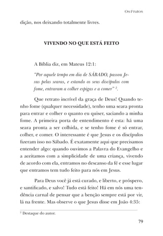 79
dição, nos deixando totalmente livres.
VIVENDO NO QUE ESTÁ FEITO
A Bíblia diz, em Mateus 12:1:
“Por aquele tempo em dia de SÁBADO, passou Je-
sus pelas searas, e estando os seus discípulos com
fome, entraram a colher espigas e a comer” 2
.
Que retrato incrível da graça de Deus! Quando te-
nho fome (qualquer necessidade), tenho uma seara pronta
para entrar e colher o quanto eu quiser, saciando a minha
fome. A primeira porta de entendimento é esta: há uma
seara pronta a ser colhida, e se tenho fome é só entrar,
colher, e comer. O interessante é que Jesus e os discípulos
ﬁzeram isso no Sábado. É exatamente aqui que precisamos
entender algo: quando ouvimos a Palavra do Evangelho e
a aceitamos com a simplicidade de uma criança, vivendo
de acordo com ela, entramos no descanso da fé e esse lugar
que entramos tem tudo feito para nós em Jesus.
Para Deus você já está curado, e liberto, e próspero,
e santiﬁcado, e salvo! Tudo está feito! Há em nós uma ten-
dência carnal de pensar que a benção sempre está por vir,
lá na frente. Mas observe o que Jesus disse em João 4:35:
Os Frutos
2
Destaque do autor.
 