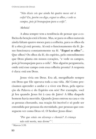 “Não dizeis vós que ainda há quatro meses até à
ceifa? Eu, porém vos digo, erguei os olhos, e vede os
campos, pois já branquejam para a ceifa”.
Aleluia!
A alma sempre tem a tendência de pensar que a co-
lheita da benção está à frente. Mas, se para os olhos naturais
ainda faltam quatro meses para a colheita, para os olhos da
fé a obra já está pronta. Aí está o funcionamento da fé. Je-
sus funcionava constantemente na fé. “Erguei os olhos”...
Que olhos? Os olhos da fé, do espírito, pelo entendimento
que Deus planta em nossos corações, “e vede os campos,
pois já branquejam para a ceifa”. Mas alguém perguntaria,
onde está esse campo com essa colheita pronta? A resposta
é clara: está em Deus.
Jesus vivia em Deus. Era ali, mergulhado sempre
em Deus que Ele operava toda a sua vida. Ah! Como pre-
cisamos aprender a andar e a viver em Deus, pela opera-
ção da Palavra e do Espírito em nós! Por exemplo, você
já leu quando Jesus foi à casa de Jairo? A ﬁlha daquele
homem havia morrido. Quando Jesus entrou na casa e viu
as pessoas chorando, sua reação foi incrível e só pode ser
entendida por pessoas da eternidade, por pessoas que con-
seguem ver como Deus vê. O Senhor Jesus disse:
“Por que estais em alvoroço e chorais? A criança
não está morta, mas dorme” 3
.
O Descanso de Deus
80
3
Marcos 5:39.
 