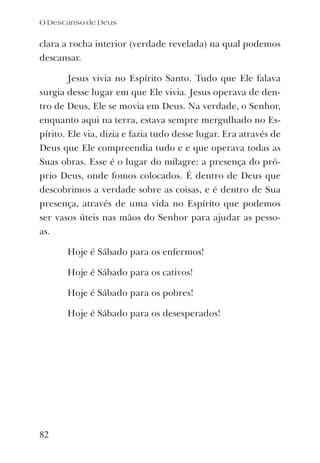 clara a rocha interior (verdade revelada) na qual podemos
descansar.
Jesus vivia no Espírito Santo. Tudo que Ele falava
surgia desse lugar em que Ele vivia. Jesus operava de den-
tro de Deus, Ele se movia em Deus. Na verdade, o Senhor,
enquanto aqui na terra, estava sempre mergulhado no Es-
pírito. Ele via, dizia e fazia tudo desse lugar. Era através de
Deus que Ele compreendia tudo e e que operava todas as
Suas obras. Esse é o lugar do milagre: a presença do pró-
prio Deus, onde fomos colocados. É dentro de Deus que
descobrimos a verdade sobre as coisas, e é dentro de Sua
presença, através de uma vida no Espírito que podemos
ser vasos úteis nas mãos do Senhor para ajudar as pesso-
as.
Hoje é Sábado para os enfermos!
Hoje é Sábado para os cativos!
Hoje é Sábado para os pobres!
Hoje é Sábado para os desesperados!
O Descanso de Deus
82
 