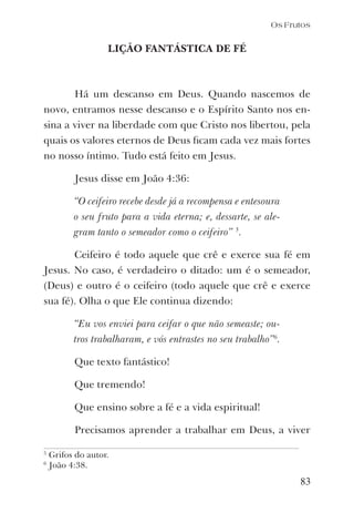 83
Os Frutos
LIÇÃO FANTÁSTICA DE FÉ
Há um descanso em Deus. Quando nascemos de
novo, entramos nesse descanso e o Espírito Santo nos en-
sina a viver na liberdade com que Cristo nos libertou, pela
quais os valores eternos de Deus ﬁcam cada vez mais fortes
no nosso íntimo. Tudo está feito em Jesus.
Jesus disse em João 4:36:
“O ceifeiro recebe desde já a recompensa e entesoura
o seu fruto para a vida eterna; e, dessarte, se ale-
gram tanto o semeador como o ceifeiro” 5
.
Ceifeiro é todo aquele que crê e exerce sua fé em
Jesus. No caso, é verdadeiro o ditado: um é o semeador,
(Deus) e outro é o ceifeiro (todo aquele que crê e exerce
sua fé). Olha o que Ele continua dizendo:
“Eu vos enviei para ceifar o que não semeaste; ou-
tros trabalharam, e vós entrastes no seu trabalho”6
.
Que texto fantástico!
Que tremendo!
Que ensino sobre a fé e a vida espiritual!
Precisamos aprender a trabalhar em Deus, a viver
5
Grifos do autor.
6
João 4:38.
 