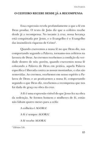 O CEIFEIRO RECEBE DESDE JÁ A RECOMPENSA
Essa expressão revela profundamente o que a fé em
Deus produz. O texto de João diz que o ceifeiro recebe
desde já a recompensa. No tocante à cruz, nossa herança
está conquistada por Jesus, e o Evangelho é o Evangelho
das insondáveis riquezas de Cristo8
.
Quando exercemos a nossa fé no que Deus diz, nos
comportando segundo a Palavra, tornamo-nos ceifeiros na
lavoura de Deus. Ao crermos recebemos a condição da ver-
dade dentro de nós; porém, quando exercemos nossa fé
colocando a Palavra de Deus em prática, aquela Palavra
especíﬁca é liberada contra as nossas montanhas, e elas são
removidas. Ao crermos, recebemos em nosso espírito a Pa-
lavra de Deus; e ao praticarmos a nossa fé, comportando
segundo o que Deus diz, recebemos a recompensa que nos
foi dada de graça na obra da cruz.
A fé é uma expressão visível do que Jesus fez na obra
da redenção. Se formos homens e mulheres de fé, então
não faltam quatro meses para a ceifa:
A colheita é AGORA!
A fé é sempre AGORA!
A fé recebe AGORA!
8
Efésios 3:8.
Os Frutos
85
 