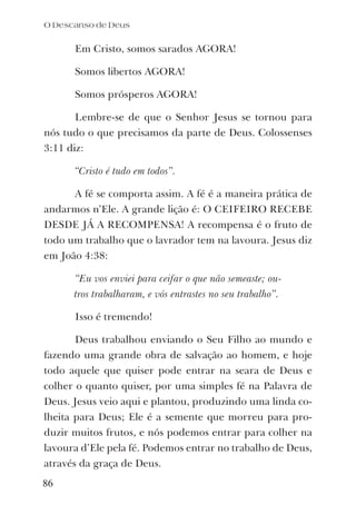 Em Cristo, somos sarados AGORA!
Somos libertos AGORA!
Somos prósperos AGORA!
Lembre-se de que o Senhor Jesus se tornou para
nós tudo o que precisamos da parte de Deus. Colossenses
3:11 diz:
“Cristo é tudo em todos”.
A fé se comporta assim. A fé é a maneira prática de
andarmos n’Ele. A grande lição é: O CEIFEIRO RECEBE
DESDE JÁ A RECOMPENSA! A recompensa é o fruto de
todo um trabalho que o lavrador tem na lavoura. Jesus diz
em João 4:38:
“Eu vos enviei para ceifar o que não semeaste; ou-
tros trabalharam, e vós entrastes no seu trabalho”.
Isso é tremendo!
Deus trabalhou enviando o Seu Filho ao mundo e
fazendo uma grande obra de salvação ao homem, e hoje
todo aquele que quiser pode entrar na seara de Deus e
colher o quanto quiser, por uma simples fé na Palavra de
Deus. Jesus veio aqui e plantou, produzindo uma linda co-
lheita para Deus; Ele é a semente que morreu para pro-
duzir muitos frutos, e nós podemos entrar para colher na
lavoura d’Ele pela fé. Podemos entrar no trabalho de Deus,
através da graça de Deus.
O Descanso de Deus
86
 