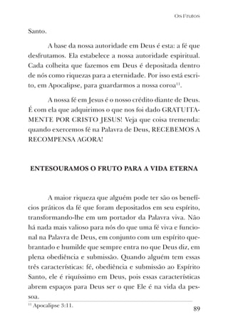 89
Santo.
A base da nossa autoridade em Deus é esta: a fé que
desfrutamos. Ela estabelece a nossa autoridade espiritual.
Cada colheita que fazemos em Deus é depositada dentro
de nós como riquezas para a eternidade. Por isso está escri-
to, em Apocalipse, para guardarmos a nossa coroa11
.
A nossa fé em Jesus é o nosso crédito diante de Deus.
É com ela que adquirimos o que nos foi dado GRATUITA-
MENTE POR CRISTO JESUS! Veja que coisa tremenda:
quando exercemos fé na Palavra de Deus, RECEBEMOS A
RECOMPENSA AGORA!
ENTESOURAMOS O FRUTO PARA A VIDA ETERNA
A maior riqueza que alguém pode ter são os benefí-
cios práticos da fé que foram depositados em seu espírito,
transformando-lhe em um portador da Palavra viva. Não
há nada mais valioso para nós do que uma fé viva e funcio-
nal na Palavra de Deus, em conjunto com um espírito que-
brantado e humilde que sempre entra no que Deus diz, em
plena obediência e submissão. Quando alguém tem essas
três características: fé, obediência e submissão ao Espírito
Santo, ele é riquíssimo em Deus, pois essas características
abrem espaços para Deus ser o que Ele é na vida da pes-
soa.
11
Apocalipse 3:11.
Os Frutos
 