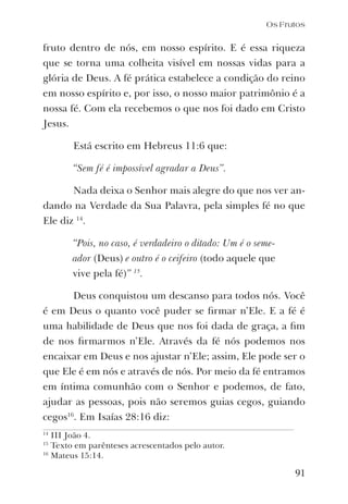 91
fruto dentro de nós, em nosso espírito. E é essa riqueza
que se torna uma colheita visível em nossas vidas para a
glória de Deus. A fé prática estabelece a condição do reino
em nosso espírito e, por isso, o nosso maior patrimônio é a
nossa fé. Com ela recebemos o que nos foi dado em Cristo
Jesus.
Está escrito em Hebreus 11:6 que:
“Sem fé é impossível agradar a Deus”.
Nada deixa o Senhor mais alegre do que nos ver an-
dando na Verdade da Sua Palavra, pela simples fé no que
Ele diz 14
.
“Pois, no caso, é verdadeiro o ditado: Um é o seme-
ador (Deus) e outro é o ceifeiro (todo aquele que
vive pela fé)” 15
.
Deus conquistou um descanso para todos nós. Você
é em Deus o quanto você puder se ﬁrmar n’Ele. E a fé é
uma habilidade de Deus que nos foi dada de graça, a ﬁm
de nos ﬁrmarmos n’Ele. Através da fé nós podemos nos
encaixar em Deus e nos ajustar n’Ele; assim, Ele pode ser o
que Ele é em nós e através de nós. Por meio da fé entramos
em íntima comunhão com o Senhor e podemos, de fato,
ajudar as pessoas, pois não seremos guias cegos, guiando
cegos16
. Em Isaías 28:16 diz:
14
III João 4.
15
Texto em parênteses acrescentados pelo autor.
16
Mateus 15:14.
Os Frutos
 