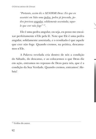 “Portanto, assim diz o SENHOR Deus: Eis que eu
assentei em Sião uma pedra, pedra já provada, pe-
dra preciosa angular, solidamente assentada; aque-
le que crer não foge” 17
.
Ele é uma pedra angular, ou seja, eu posso me encai-
xar perfeitamente n’Ele pela fé. Note que Ele é uma pedra
angular, solidamente assentada, e o resultado é que aquele
que crer não foge. Quando cremos, na prática, descansa-
mos n’Ele.
A Palavra revelada cria dentro de nós a condição
do Sábado, do descanso, e ao colocarmos o que Deus diz
em ação, entramos no repouso de Deus para nós, que é a
condição da Sua Verdade. Quando cremos, entramos! Ale-
luia!
17
Grifos do autor.
92
O Descanso de Deus
 