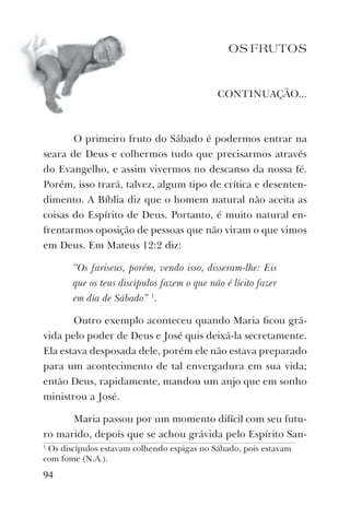 OS FRUTOS
CONTINUAÇÃO...
O primeiro fruto do Sábado é podermos entrar na
seara de Deus e colhermos tudo que precisarmos através
do Evangelho, e assim vivermos no descanso da nossa fé.
Porém, isso trará, talvez, algum tipo de crítica e desenten-
dimento. A Bíblia diz que o homem natural não aceita as
coisas do Espírito de Deus. Portanto, é muito natural en-
frentarmos oposição de pessoas que não viram o que vimos
em Deus. Em Mateus 12:2 diz:
“Os fariseus, porém, vendo isso, disseram-lhe: Eis
que os teus discípulos fazem o que não é lícito fazer
em dia de Sábado” 1
.
Outro exemplo aconteceu quando Maria ﬁcou grá-
vida pelo poder de Deus e José quis deixá-la secretamente.
Ela estava desposada dele, porém ele não estava preparado
para um acontecimento de tal envergadura em sua vida;
então Deus, rapidamente, mandou um anjo que em sonho
ministrou a José.
Maria passou por um momento difícil com seu futu-
ro marido, depois que se achou grávida pelo Espírito San-
1
Os discípulos estavam colhendo espigas no Sábado, pois estavam
com fome (N.A.).
94
 