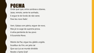 POEMAOnde quer que, entre sombras e dizeres,
Jazas, remoto, sente-te sonhado,
E ergue-te do fundo de não-seres
Para teu novo fado!
Vem, Galaaz com pátria, erguer de novo,
Mas já no auge da suprema prova,
A alma penitente do teu povo
À Eucaristia Nova.
Mestre da Paz, ergue teu gládio ungido,
Excalibur do Fim, em jeito tal
Que sua Luz ao mundo dividido
Revele o Santo Gral!
 