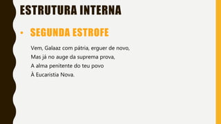 ESTRUTURA INTERNA
Vem, Galaaz com pátria, erguer de novo,
Mas já no auge da suprema prova,
A alma penitente do teu povo
À Eucaristia Nova.
• SEGUNDA ESTROFE
 