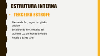 ESTRUTURA INTERNA
Mestre da Paz, ergue teu gládio
ungido,
Excalibur do Fim, em jeito tal
Que sua Luz ao mundo dividido
Revele o Santo Gral!
• TERCEIRA ESTROFE
 