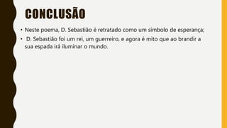 CONCLUSÃO
• Neste poema, D. Sebastião é retratado como um símbolo de esperança;
• D. Sebastião foi um rei, um guerreiro, e agora é mito que ao brandir a
sua espada irá iluminar o mundo.
 