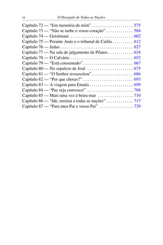 vi O Desejado de Todas as Nações
Capítulo 72 — “Em memória de mim”. . . . . . . . . . . . . . . . . . . . 575
Capítulo 73 — “Não se turbe o vosso coração” . . . . . . . . . . . . . 584
Capítulo 74 — Getsêmani . . . . . . . . . . . . . . . . . . . . . . . . . . . . . . 602
Capítulo 75 — Perante Anás e o tribunal de Caifás. . . . . . . . . . 612
Capítulo 76 — Judas . . . . . . . . . . . . . . . . . . . . . . . . . . . . . . . . . . . 627
Capítulo 77 — Na sala de julgamento de Pilatos . . . . . . . . . . . . 634
Capítulo 78 — O Calvário . . . . . . . . . . . . . . . . . . . . . . . . . . . . . . 652
Capítulo 79 — “Está consumado” . . . . . . . . . . . . . . . . . . . . . . . . 667
Capítulo 80 — No sepulcro de José . . . . . . . . . . . . . . . . . . . . . . 675
Capítulo 81 — “O Senhor ressuscitou”. . . . . . . . . . . . . . . . . . . . 686
Capítulo 82 — “Por que choras?” . . . . . . . . . . . . . . . . . . . . . . . . 693
Capítulo 83 — A viagem para Emaús . . . . . . . . . . . . . . . . . . . . . 699
Capítulo 84 — “Paz seja convosco” . . . . . . . . . . . . . . . . . . . . . . 704
Capítulo 85 — Mais uma vez à beira-mar . . . . . . . . . . . . . . . . . 710
Capítulo 86 — “Ide, ensinai a todas as nações” . . . . . . . . . . . . . 717
Capítulo 87 — “Para meu Pai e vosso Pai” . . . . . . . . . . . . . . . . 729
 