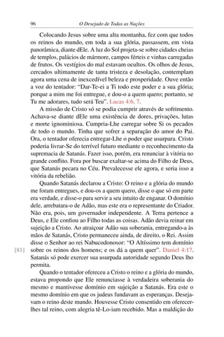 96 O Desejado de Todas as Nações
Colocando Jesus sobre uma alta montanha, fez com que todos
os reinos do mundo, em toda a sua glória, passassem, em vista
panorâmica, diante dEle. A luz do Sol projeta-se sobre cidades cheias
de templos, palácios de mármore, campos férteis e vinhas carregadas
de frutos. Os vestígios do mal estavam ocultos. Os olhos de Jesus,
cercados ultimamente de tanta tristeza e desolação, contemplam
agora uma cena de inexcedível beleza e prosperidade. Ouve então
a voz do tentador: “Dar-Te-ei a Ti todo este poder e a sua glória;
porque a mim me foi entregue, e dou-o a quem quero; portanto, se
Tu me adorares, tudo será Teu”. Lucas 4:6, 7.
A missão de Cristo só se podia cumprir através de sofrimento.
Achava-se diante dEle uma existência de dores, privações, lutas
e morte ignominiosa. Cumpria-Lhe carregar sobre Si os pecados
de todo o mundo. Tinha que sofrer a separação do amor do Pai.
Ora, o tentador oferecia entregar-Lhe o poder que usurpara. Cristo
poderia livrar-Se do terrível futuro mediante o reconhecimento da
supremacia de Satanás. Fazer isso, porém, era renunciar à vitória no
grande conﬂito. Fora por buscar exaltar-se acima do Filho de Deus,
que Satanás pecara no Céu. Prevalecesse ele agora, e seria isso a
vitória da rebelião.
Quando Satanás declarou a Cristo: O reino e a glória do mundo
me foram entregues, e dou-os a quem quero, disse o que só em parte
era verdade, e disse-o para servir a seu intuito de enganar. O domínio
dele, arrebatara-o de Adão, mas este era o representante do Criador.
Não era, pois, um governador independente. A Terra pertence a
Deus, e Ele conﬁou ao Filho todas as coisas. Adão devia reinar em
sujeição a Cristo. Ao atraiçoar Adão sua soberania, entregando-a às
mãos de Satanás, Cristo permaneceu ainda, de direito, o Rei. Assim
disse o Senhor ao rei Nabucodonosor: “O Altíssimo tem domínio
sobre os reinos dos homens; e os dá a quem quer”. Daniel 4:17.[81]
Satanás só pode exercer sua usurpada autoridade segundo Deus lho
permita.
Quando o tentador ofereceu a Cristo o reino e a glória do mundo,
estava propondo que Ele renunciasse à verdadeira soberania do
mesmo e mantivesse domínio em sujeição a Satanás. Era este o
mesmo domínio em que os judeus fundavam as esperanças. Deseja-
vam o reino deste mundo. Houvesse Cristo consentido em oferecer-
lhes tal reino, com alegria tê-Lo-iam recebido. Mas a maldição do
 