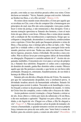 A vitória 97
pecado, com todas as suas misérias pesaria sobre esse reino. Cristo
declarou ao tentador: “Vai-te, Satanás; porque está escrito: Adorarás
ao Senhor teu Deus, e só a Ele servirás”. Mateus 4:10.
Os reinos deste mundo eram oferecidos a Cristo por aquele que
se revoltara no Céu, com o ﬁm de comprar-Lhe a homenagem aos
princípios do mal; mas Ele não seria comprado; viera para estabe-
lecer o reino da justiça, e não renunciaria a Seu desígnio. Com a
mesma tentação aproxima-se Satanás dos homens, e tem aí mais
êxito do que obteve com Jesus. Oferece-lhes o reino deste mundo,
sob a condição de lhe reconhecerem a supremacia. Exige que sa-
criﬁquem a integridade, desatendam à consciência, condescendam
com o egoísmo. Cristo lhes pede que busquem primeiro o reino de
Deus, e Sua justiça, mas o inimigo põe-se-lhes ao lado, e diz: “Seja
qual for a verdade sobre a vida eterna, para conseguir êxito neste
mundo, precisas servir-me. Tenho nas mãos teu bem-estar. Posso
dar-te riquezas, prazeres, honra e felicidade. Dá ouvidos a meu con-
selho. Não te deixes levar por extravagantes idéias de honestidade
ou abnegação. Prepararei o caminho adiante de ti”. Assim são en-
ganadas multidões. Consentem em viver para o serviço do próprio
eu, e Satanás ﬁca satisfeito. Enquanto os seduz com a esperança
do domínio do mundo, ganha-lhes domínio sobre a mente. Oferece
aquilo que não lhe pertence conceder, e que há de ser em breve dele
arrebatado. Despoja-os, entretanto, fraudulosamente, de seu título à
herança de ﬁlhos de Deus.
Satanás pôs em dúvida a ﬁliação divina de Cristo. Na maneira
por que foi sumariamente despedido, teve a irrefutável prova. A
divindade irradiou através da humanidade sofredora. Satanás foi
impotente para resistir à ordem. Torcendo-se de humilhação e raiva,
foi forçado a retirar-se da presença do Redentor do mundo. A vitória
de Cristo fora tão completa, como o tinha sido o fracasso de Adão.
Assim podemos resistir à tentação, e forçar Satanás a retirar-se
de nós. Jesus obteve a vitória por meio da submissão e fé em Deus,
e diz-nos mediante o apóstolo: “Sujeitai-vos pois a Deus, resisti ao
diabo, e ele fugirá de vós. Chegai-vos a Deus, e Ele Se chegará a
vós”. Tiago 4:7, 8. Não nos podemos salvar do poder do tentador; ele
venceu a humanidade, e quando tentamos resistir em nossa própria
força, tornamo-nos presa de seus ardis; mas “torre forte é o nome do
Senhor; para ela correrá o justo, e estará em alto retiro”. Provérbios [82]
 