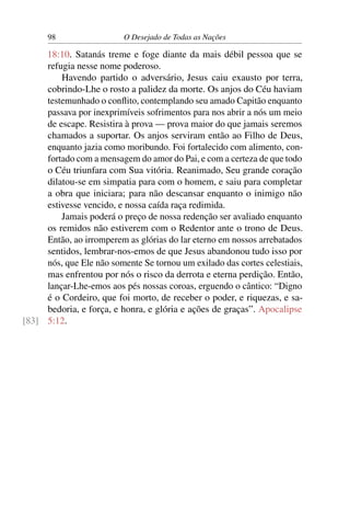 98 O Desejado de Todas as Nações
18:10. Satanás treme e foge diante da mais débil pessoa que se
refugia nesse nome poderoso.
Havendo partido o adversário, Jesus caiu exausto por terra,
cobrindo-Lhe o rosto a palidez da morte. Os anjos do Céu haviam
testemunhado o conﬂito, contemplando seu amado Capitão enquanto
passava por inexprimíveis sofrimentos para nos abrir a nós um meio
de escape. Resistira à prova — prova maior do que jamais seremos
chamados a suportar. Os anjos serviram então ao Filho de Deus,
enquanto jazia como moribundo. Foi fortalecido com alimento, con-
fortado com a mensagem do amor do Pai, e com a certeza de que todo
o Céu triunfara com Sua vitória. Reanimado, Seu grande coração
dilatou-se em simpatia para com o homem, e saiu para completar
a obra que iniciara; para não descansar enquanto o inimigo não
estivesse vencido, e nossa caída raça redimida.
Jamais poderá o preço de nossa redenção ser avaliado enquanto
os remidos não estiverem com o Redentor ante o trono de Deus.
Então, ao irromperem as glórias do lar eterno em nossos arrebatados
sentidos, lembrar-nos-emos de que Jesus abandonou tudo isso por
nós, que Ele não somente Se tornou um exilado das cortes celestiais,
mas enfrentou por nós o risco da derrota e eterna perdição. Então,
lançar-Lhe-emos aos pés nossas coroas, erguendo o cântico: “Digno
é o Cordeiro, que foi morto, de receber o poder, e riquezas, e sa-
bedoria, e força, e honra, e glória e ações de graças”. Apocalipse
5:12.[83]
 