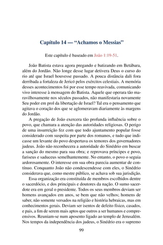 Capítulo 14 — “Achamos o Messias”
Este capítulo é baseado em João 1:19-51.
João Batista estava agora pregando e batizando em Betábara,
além do Jordão. Não longe desse lugar detivera Deus o curso do
rio até que Israel houvesse passado. A pouca distância dali fora
derribada a fortaleza de Jericó pelos exércitos celestiais. A memória
desses acontecimentos foi por esse tempo reavivada, comunicando
vivo interesse à mensagem do Batista. Aquele que operara tão ma-
ravilhosamente nos séculos passados, não manifestaria novamente
Seu poder em prol da libertação de Israel? Tal era o pensamento que
agitava o coração dos que se aglomeravam diariamente às margens
do Jordão.
A pregação de João exercera tão profunda inﬂuência sobre o
povo, que chamara a atenção das autoridades religiosas. O perigo
de uma insurreição fez com que todo ajuntamento popular fosse
considerado com suspeita por parte dos romanos, e tudo que indi-
casse um levante do povo despertava os temores dos governadores
judeus. João não reconhecera a autoridade do Sinédrio em buscar
a sanção do mesmo para sua obra; e reprovava príncipes e povo,
fariseus e saduceus semelhantemente. No entanto, o povo o seguia
ardorosamente. O interesse em sua obra parecia aumentar de con-
tínuo. Conquanto João não condescendesse com eles, o Sinédrio
considerava que, como mestre público, se achava sob sua jurisdição.
Essa organização era constituída de membros escolhidos dentre
o sacerdócio, e dos principais e doutores da nação. O sumo sacer-
dote era em geral o presidente. Todos os seus membros deviam ser
homens avançados em anos, se bem que não velhos; homens de
saber, não somente versados na religião e história hebraicas, mas em
conhecimentos gerais. Deviam ser isentos de defeito físico, casados,
e pais, a ﬁm de serem mais aptos que outros a ser humanos e compre-
ensivos. Reuniam-se num aposento ligado ao templo de Jerusalém.
Nos tempos da independência dos judeus, o Sinédrio era o supremo
99
 