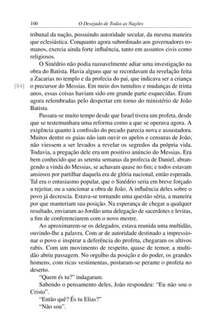 100 O Desejado de Todas as Nações
tribunal da nação, possuindo autoridade secular, da mesma maneira
que eclesiástica. Conquanto agora subordinado aos governadores ro-
manos, exercia ainda forte inﬂuência, tanto em assuntos civis como
religiosos.
O Sinédrio não podia razoavelmente adiar uma investigação na
obra do Batista. Havia alguns que se recordavam da revelação feita
a Zacarias no templo e da profecia do pai, que indicava ser a criança
o precursor do Messias. Em meio dos tumultos e mudanças de trinta[84]
anos, essas coisas haviam sido em grande parte esquecidas. Eram
agora relembradas pelo despertar em torno do ministério de João
Batista.
Passara-se muito tempo desde que Israel tivera um profeta, desde
que se testemunhara uma reforma como a que se operava agora. A
exigência quanto à conﬁssão do pecado parecia nova e assustadora.
Muitos dentre os guias não iam ouvir os apelos e censuras de João,
não viessem a ser levados a revelar os segredos da própria vida.
Todavia, a pregação dele era um positivo anúncio do Messias. Era
bem conhecido que as setenta semanas da profecia de Daniel, abran-
gendo a vinda do Messias, se achavam quase no ﬁm; e todos estavam
ansiosos por partilhar daquela era de glória nacional, então esperada.
Tal era o entusiasmo popular, que o Sinédrio seria em breve forçado
a rejeitar, ou a sancionar a obra de João. A inﬂuência deles sobre o
povo já decrescia. Estava-se tornando uma questão séria, a maneira
por que manteriam sua posição. Na esperança de chegar a qualquer
resultado, enviaram ao Jordão uma delegação de sacerdotes e levitas,
a ﬁm de conferenciarem com o novo mestre.
Ao aproximarem-se os delegados, estava reunida uma multidão,
ouvindo-lhe a palavra. Com ar de autoridade destinado a impressio-
nar o povo e inspirar a deferência do profeta, chegaram os altivos
rabis. Com um movimento de respeito, quase de temor, a multi-
dão abriu passagem. No orgulho da posição e do poder, os grandes
homens, com ricas vestimentas, postaram-se perante o profeta no
deserto.
“Quem és tu?” indagaram.
Sabendo o pensamento deles, João respondeu: “Eu não sou o
Cristo”.
“Então quê? És tu Elias?”
“Não sou”.
 