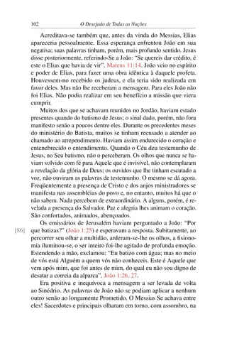 102 O Desejado de Todas as Nações
Acreditava-se também que, antes da vinda do Messias, Elias
apareceria pessoalmente. Essa esperança enfrentou João em sua
negativa; suas palavras tinham, porém, mais profundo sentido. Jesus
disse posteriormente, referindo-Se a João: “Se quereis dar crédito, é
este o Elias que havia de vir”. Mateus 11:14. João veio no espírito
e poder de Elias, para fazer uma obra idêntica à daquele profeta.
Houvessem-no recebido os judeus, e ela teria sido realizada em
favor deles. Mas não lhe receberam a mensagem. Para eles João não
foi Elias. Não podia realizar em seu benefício a missão que viera
cumprir.
Muitos dos que se achavam reunidos no Jordão, haviam estado
presentes quando do batismo de Jesus; o sinal dado, porém, não fora
manifesto senão a poucos dentre eles. Durante os precedentes meses
do ministério do Batista, muitos se tinham recusado a atender ao
chamado ao arrependimento. Haviam assim endurecido o coração e
entenebrecido o entendimento. Quando o Céu deu testemunho de
Jesus, no Seu batismo, não o perceberam. Os olhos que nunca se ha-
viam volvido com fé para Aquele que é invisível, não contemplaram
a revelação da glória de Deus; os ouvidos que lhe tinham escutado a
voz, não ouviram as palavras de testemunho. O mesmo se dá agora.
Freqüentemente a presença de Cristo e dos anjos ministradores se
manifesta nas assembléias do povo e, no entanto, muitos há que o
não sabem. Nada percebem de extraordinário. A alguns, porém, é re-
velada a presença do Salvador. Paz e alegria lhes animam o coração.
São confortados, animados, abençoados.
Os emissários de Jerusalém haviam perguntado a João: “Por
que batizas?” (João 1:25) e esperavam a resposta. Subitamente, ao[86]
percorrer seu olhar a multidão, arderam-se-lhe os olhos, a ﬁsiono-
mia iluminou-se, o ser inteiro foi-lhe agitado de profunda emoção.
Estendendo a mão, exclamou: “Eu batizo com água; mas no meio
de vós está Alguém a quem vós não conheceis. Este é Aquele que
vem após mim, que foi antes de mim, do qual eu não sou digno de
desatar a correia da alparca”. João 1:26, 27.
Era positiva e inequívoca a mensagem a ser levada de volta
ao Sinédrio. As palavras de João não se podiam aplicar a nenhum
outro senão ao longamente Prometido. O Messias Se achava entre
eles! Sacerdotes e principais olharam em torno, com assombro, na
 