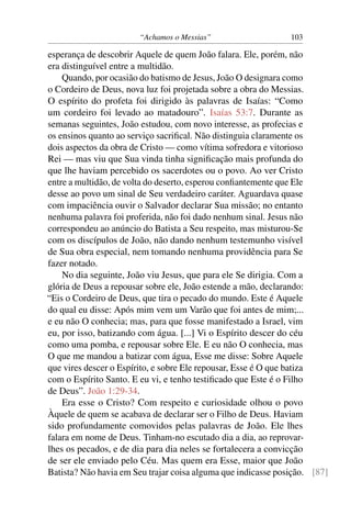 “Achamos o Messias” 103
esperança de descobrir Aquele de quem João falara. Ele, porém, não
era distinguível entre a multidão.
Quando, por ocasião do batismo de Jesus, João O designara como
o Cordeiro de Deus, nova luz foi projetada sobre a obra do Messias.
O espírito do profeta foi dirigido às palavras de Isaías: “Como
um cordeiro foi levado ao matadouro”. Isaías 53:7. Durante as
semanas seguintes, João estudou, com novo interesse, as profecias e
os ensinos quanto ao serviço sacriﬁcal. Não distinguia claramente os
dois aspectos da obra de Cristo — como vítima sofredora e vitorioso
Rei — mas viu que Sua vinda tinha signiﬁcação mais profunda do
que lhe haviam percebido os sacerdotes ou o povo. Ao ver Cristo
entre a multidão, de volta do deserto, esperou conﬁantemente que Ele
desse ao povo um sinal de Seu verdadeiro caráter. Aguardava quase
com impaciência ouvir o Salvador declarar Sua missão; no entanto
nenhuma palavra foi proferida, não foi dado nenhum sinal. Jesus não
correspondeu ao anúncio do Batista a Seu respeito, mas misturou-Se
com os discípulos de João, não dando nenhum testemunho visível
de Sua obra especial, nem tomando nenhuma providência para Se
fazer notado.
No dia seguinte, João viu Jesus, que para ele Se dirigia. Com a
glória de Deus a repousar sobre ele, João estende a mão, declarando:
“Eis o Cordeiro de Deus, que tira o pecado do mundo. Este é Aquele
do qual eu disse: Após mim vem um Varão que foi antes de mim;...
e eu não O conhecia; mas, para que fosse manifestado a Israel, vim
eu, por isso, batizando com água. [...] Vi o Espírito descer do céu
como uma pomba, e repousar sobre Ele. E eu não O conhecia, mas
O que me mandou a batizar com água, Esse me disse: Sobre Aquele
que vires descer o Espírito, e sobre Ele repousar, Esse é O que batiza
com o Espírito Santo. E eu vi, e tenho testiﬁcado que Este é o Filho
de Deus”. João 1:29-34.
Era esse o Cristo? Com respeito e curiosidade olhou o povo
Àquele de quem se acabava de declarar ser o Filho de Deus. Haviam
sido profundamente comovidos pelas palavras de João. Ele lhes
falara em nome de Deus. Tinham-no escutado dia a dia, ao reprovar-
lhes os pecados, e de dia para dia neles se fortalecera a convicção
de ser ele enviado pelo Céu. Mas quem era Esse, maior que João
Batista? Não havia em Seu trajar coisa alguma que indicasse posição. [87]
 