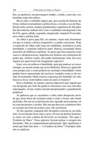 104 O Desejado de Todas as Nações
Era, na aparência, um personagem simples, vestido, como eles, nos
humildes trajes dos pobres.
Havia entre a multidão alguns que, por ocasião do batismo de
Cristo, tinham testemunhado a glória divina, e ouvido a voz de Deus.
Desde então, porém, mudara grandemente a aparência do Salvador.
Em Seu batismo, tinham-Lhe visto o semblante transﬁgurado à luz
do Céu; agora, pálido, esgotado, emagrecido, ninguém O reconhe-
cera senão o profeta João.
Ao olhar o povo para Ele, no entanto, viram uma ﬁsionomia
em que se uniam a divina compaixão e o poder consciente. Toda
a expressão do olhar, todo traço do semblante, assinalava-se pela
humildade, e exprimia indizível amor. Parecia circundado duma
atmosfera de inﬂuência espiritual. Ao passo que Suas maneiras eram
suaves e despretensiosas, imprimia nos homens um sentimento de
poder que, embora oculto, não podia inteiramente velar. Era esse
Aquele por quem Israel tão longamente esperava?
Jesus veio em pobreza e humildade, para que pudesse ser nosso
exemplo, ao mesmo tempo que nosso Redentor. Houvesse aparecido
com pompa real, e como poderia ter ensinado a humildade? como
poderia haver apresentado tão incisivas verdades como as do ser-
mão da montanha? Onde estaria a esperança dos humildes da vida,
houvesse Jesus vindo habitar como rei entre os homens?
Para a multidão, no entanto, parecia impossível que Aquele que
era designado por João Se pudesse relacionar com suas elevadas
antecipações. Assim, muitos ﬁcaram decepcionados e grandemente
perplexos.
As palavras que os sacerdotes e rabis tanto desejavam ouvir,
de que Jesus havia de restaurar então o reino a Israel, não foram
proferidas. Por um rei assim haviam eles esperado ansiosamente; tal
rei estavam prontos a receber. Mas um que buscasse estabelecer-lhes
no coração um reino de justiça e paz, não aceitariam.
No dia seguinte, enquanto dois discípulos estavam ao seu lado,
João viu novamente Jesus entre o povo. O rosto do profeta iluminou-
se outra vez com a glória do Invisível, ao exclamar: “Eis aqui o
Cordeiro de Deus”. Estas palavras ﬁzeram pulsar o coração dos
discípulos. Não as compreenderam plenamente. Que signiﬁcaria o
nome que João Lhe dera — “o Cordeiro de Deus”? O próprio João
não as explicara.
 