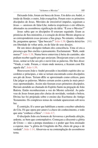 “Achamos o Messias” 105
Deixando João, foram em busca de Jesus. Um deles era André, o
irmão de Simão; o outro, João evangelista. Foram estes os primeiros
discípulos de Jesus. Movidos de irresistível impulso, seguiram a
Jesus — ansiosos de falar-Lhe, todavia respeitosos e em silêncio,
abismados na assombrosa signiﬁcação da idéia: “É esse o Messias?”
Jesus sabia que os discípulos O estavam seguindo. Eram as
primícias de Seu ministério, e o coração do divino Mestre alegrou-se
ao corresponderem essas pessoas a Sua graça. No entanto, voltando-
Se, perguntou apenas: “Que buscais?” João 1:38. Queria deixá-los [88]
em liberdade de voltar atrás, ou de falar de seus desejos.
De um único desígnio tinham eles consciência. Uma só era a
presença que lhes enchia o pensamento. Exclamaram: “Rabi, onde
moras?” João 1:38. Numa breve entrevista à beira do caminho, não
podiam receber aquilo por que ansiavam. Desejavam estar a sós com
Jesus, sentar-se-Lhe aos pés e ouvir-Lhe as palavras. Ele lhes disse:
“Vinde, e vede. Foram, e viram onde morava, e ﬁcaram com Ele
aquele dia”. João 1:39.
Houvessem João e André possuído o incrédulo espírito dos sa-
cerdotes e principais, e não se teriam encontrado como discípulos
aos pés de Jesus. Teriam dEle se aproximado como críticos, para
Lhe julgar as palavras. Muitos cerram assim a porta às mais preci-
osas oportunidades. Assim não ﬁzeram esses primeiros discípulos.
Haviam atendido ao chamado do Espírito Santo na pregação de João
Batista. Então reconheceram a voz do Mestre celestial. As pala-
vras de Jesus foram para eles cheias de novidade, verdade e beleza.
Divina luz foi projetada sobre o ensino das Escrituras do Antigo
Testamento. Os complexos temas da verdade apareceram sob nova
luz.
É contrição, fé e amor que habilitam a mente a receber sabedoria
do Céu. Fé que opera por amor é a chave do conhecimento, e todo
que ama “conhece a Deus”. 1 João 4:7.
O discípulo João era homem de fervorosa e profunda afeição,
ardente, se bem que contemplativo. Começara a discernir a glória
de Cristo — não a pompa mundana e o poder que fora ensinado
a esperar, mas “a glória do Unigênito do Pai, cheio de graça e de
verdade”. João 1:14. Absorveu-se na contemplação do assombroso
tema.
 