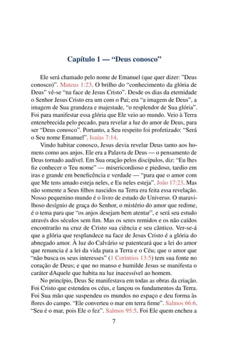 Capítulo 1 — “Deus conosco”
Ele será chamado pelo nome de Emanuel (que quer dizer: ”Deus
conosco)”. Mateus 1:23. O brilho do “conhecimento da glória de
Deus” vê-se “na face de Jesus Cristo”. Desde os dias da eternidade
o Senhor Jesus Cristo era um com o Pai; era “a imagem de Deus”, a
imagem de Sua grandeza e majestade, “o resplendor de Sua glória”.
Foi para manifestar essa glória que Ele veio ao mundo. Veio à Terra
entenebrecida pelo pecado, para revelar a luz do amor de Deus, para
ser “Deus conosco”. Portanto, a Seu respeito foi profetizado: “Será
o Seu nome Emanuel”. Isaías 7:14.
Vindo habitar conosco, Jesus devia revelar Deus tanto aos ho-
mens como aos anjos. Ele era a Palavra de Deus — o pensamento de
Deus tornado audível. Em Sua oração pelos discípulos, diz: “Eu lhes
ﬁz conhecer o Teu nome” — misericordioso e piedoso, tardio em
iras e grande em beneﬁcência e verdade — “para que o amor com
que Me tens amado esteja neles, e Eu neles esteja”. João 17:23. Mas
não somente a Seus ﬁlhos nascidos na Terra era feita essa revelação.
Nosso pequenino mundo é o livro de estudo do Universo. O maravi-
lhoso desígnio de graça do Senhor, o mistério do amor que redime,
é o tema para que “os anjos desejam bem atentar”, e será seu estudo
através dos séculos sem ﬁm. Mas os seres remidos e os não caídos
encontrarão na cruz de Cristo sua ciência e seu cântico. Ver-se-á
que a glória que resplandece na face de Jesus Cristo é a glória do
abnegado amor. À luz do Calvário se patenteará que a lei do amor
que renuncia é a lei da vida para a Terra e o Céu; que o amor que
“não busca os seus interesses” (1 Coríntios 13:5) tem sua fonte no
coração de Deus; e que no manso e humilde Jesus se manifesta o
caráter dAquele que habita na luz inacessível ao homem.
No princípio, Deus Se manifestava em todas as obras da criação.
Foi Cristo que estendeu os céus, e lançou os fundamentos da Terra.
Foi Sua mão que suspendeu os mundos no espaço e deu forma às
ﬂores do campo. “Ele converteu o mar em terra ﬁrme”. Salmos 66:6.
“Seu é o mar, pois Ele o fez”. Salmos 95:5. Foi Ele quem encheu a
7
 