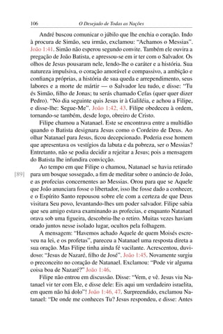 106 O Desejado de Todas as Nações
André buscou comunicar o júbilo que lhe enchia o coração. Indo
à procura de Simão, seu irmão, exclamou: “Achamos o Messias”.
João 1:41. Simão não esperou segundo convite. Também ele ouvira a
pregação de João Batista, e apressou-se em ir ter com o Salvador. Os
olhos de Jesus pousaram nele, lendo-lhe o caráter e a história. Sua
natureza impulsiva, o coração amorável e compassivo, a ambição e
conﬁança próprias, a história de sua queda e arrependimento, seus
labores e a morte de mártir — o Salvador leu tudo, e disse: “Tu
és Simão, ﬁlho de Jonas; tu serás chamado Cefas (quer quer dizer
Pedro). “No dia seguinte quis Jesus ir à Galiléia, e achou a Filipe,
e disse-lhe: Segue-Me”. João 1:42, 43. Filipe obedeceu à ordem,
tornando-se também, desde logo, obreiro de Cristo.
Filipe chamou a Natanael. Este se encontrava entre a multidão
quando o Batista designara Jesus como o Cordeiro de Deus. Ao
olhar Natanael para Jesus, ﬁcou decepcionado. Poderia esse homem
que apresentava os vestígios da labuta e da pobreza, ser o Messias?
Entretanto, não se podia decidir a rejeitar a Jesus; pois a mensagem
do Batista lhe infundira convicção.
Ao tempo em que Filipe o chamou, Natanael se havia retirado
para um bosque sossegado, a ﬁm de meditar sobre o anúncio de João,[89]
e as profecias concernentes ao Messias. Orou para que se Aquele
que João anunciara fosse o libertador, isso lhe fosse dado a conhecer,
e o Espírito Santo repousou sobre ele com a certeza de que Deus
visitara Seu povo, levantando-lhes um poder salvador. Filipe sabia
que seu amigo estava examinando as profecias, e enquanto Natanael
orava sob uma ﬁgueira, descobriu-lhe o retiro. Muitas vezes haviam
orado juntos nesse isolado lugar, ocultos pela folhagem.
A mensagem: “Havemos achado Aquele de quem Moisés escre-
veu na lei, e os profetas”, pareceu a Natanael uma resposta direta a
sua oração. Mas Filipe tinha ainda fé vacilante. Acrescentou, duvi-
doso: “Jesus de Nazaré, ﬁlho de José”. João 1:45. Novamente surgiu
o preconceito no coração de Natanael. Exclamou: “Pode vir alguma
coisa boa de Nazaré?” João 1:46.
Filipe não entrou em discussão. Disse: “Vem, e vê. Jesus viu Na-
tanael vir ter com Ele, e disse dele: Eis aqui um verdadeiro israelita,
em quem não há dolo”! João 1:46, 47. Surpreendido, exclamou Na-
tanael: “De onde me conheces Tu? Jesus respondeu, e disse: Antes
 
