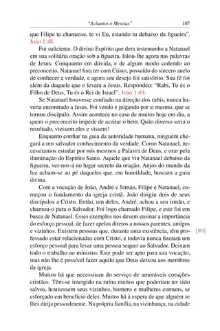 “Achamos o Messias” 107
que Filipe te chamasse, te vi Eu, estando tu debaixo da ﬁgueira”.
João 1:48.
Foi suﬁciente. O divino Espírito que dera testemunho a Natanael
em sua solitária oração sob a ﬁgueira, falou-lhe agora nas palavras
de Jesus. Conquanto em dúvida, e de algum modo cedendo ao
preconceito, Natanael fora ter com Cristo, possuído do sincero anelo
de conhecer a verdade, e agora seu desejo foi satisfeito. Sua fé foi
além da daquele que o levara a Jesus. Respondeu: “Rabi, Tu és o
Filho de Deus, Tu és o Rei de Israel”. João 1:49.
Se Natanael houvesse conﬁado na direção dos rabis, nunca ha-
veria encontrado a Jesus. Foi vendo e julgando por si mesmo, que se
tornou discípulo. Assim acontece no caso de muitos hoje em dia, a
quem o preconceito impede de aceitar o bem. Quão diverso seria o
resultado, viessem eles e vissem!
Enquanto conﬁar na guia da autoridade humana, ninguém che-
gará a um salvador conhecimento da verdade. Como Natanael, ne-
cessitamos estudar por nós mesmos a Palavra de Deus, e orar pela
iluminação do Espírito Santo. Aquele que viu Natanael debaixo da
ﬁgueira, ver-nos-á no lugar secreto da oração. Anjos do mundo da
luz acham-se ao pé daqueles que, em humildade, buscam a guia
divina.
Com a vocação de João, André e Simão, Filipe e Natanael, co-
meçou o fundamento da igreja cristã. João dirigiu dois de seus
discípulos a Cristo. Então, um deles, André, achou a seu irmão, e
chamou-o para o Salvador. Foi logo chamado Filipe, e este foi em
busca de Natanael. Esses exemplos nos devem ensinar a importância
do esforço pessoal, de fazer apelos diretos a nossos parentes, amigos
e vizinhos. Existem pessoas que, durante uma existência, têm pro- [90]
fessado estar relacionadas com Cristo, e todavia nunca ﬁzeram um
esforço pessoal para levar uma pessoa sequer ao Salvador. Deixam
todo o trabalho ao ministro. Este pode ser apto para sua vocação,
mas não lhe é possível fazer aquilo que Deus deixou aos membros
da igreja.
Muitos há que necessitam do serviço de amoráveis corações
cristãos. Têm-se imergido na ruína muitos que poderiam ter sido
salvos, houvessem seus vizinhos, homens e mulheres comuns, se
esforçado em benefício deles. Muitos há à espera de que alguém se
lhes dirija pessoalmente. Na própria família, na vizinhança, na cidade
 