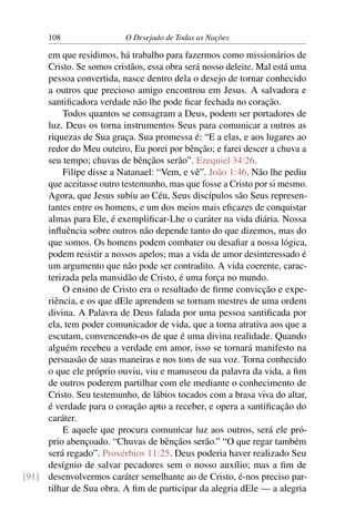 108 O Desejado de Todas as Nações
em que residimos, há trabalho para fazermos como missionários de
Cristo. Se somos cristãos, essa obra será nosso deleite. Mal está uma
pessoa convertida, nasce dentro dela o desejo de tornar conhecido
a outros que precioso amigo encontrou em Jesus. A salvadora e
santiﬁcadora verdade não lhe pode ﬁcar fechada no coração.
Todos quantos se consagram a Deus, podem ser portadores de
luz. Deus os torna instrumentos Seus para comunicar a outros as
riquezas de Sua graça. Sua promessa é: “E a elas, e aos lugares ao
redor do Meu outeiro, Eu porei por bênção; e farei descer a chuva a
seu tempo; chuvas de bênçãos serão”. Ezequiel 34:26.
Filipe disse a Natanael: “Vem, e vê”. João 1:46. Não lhe pediu
que aceitasse outro testemunho, mas que fosse a Cristo por si mesmo.
Agora, que Jesus subiu ao Céu, Seus discípulos são Seus represen-
tantes entre os homens, e um dos meios mais eﬁcazes de conquistar
almas para Ele, é exempliﬁcar-Lhe o caráter na vida diária. Nossa
inﬂuência sobre outros não depende tanto do que dizemos, mas do
que somos. Os homens podem combater ou desaﬁar a nossa lógica,
podem resistir a nossos apelos; mas a vida de amor desinteressado é
um argumento que não pode ser contradito. A vida coerente, carac-
terizada pela mansidão de Cristo, é uma força no mundo.
O ensino de Cristo era o resultado de ﬁrme convicção e expe-
riência, e os que dEle aprendem se tornam mestres de uma ordem
divina. A Palavra de Deus falada por uma pessoa santiﬁcada por
ela, tem poder comunicador de vida, que a torna atrativa aos que a
escutam, convencendo-os de que é uma divina realidade. Quando
alguém recebeu a verdade em amor, isso se tornará manifesto na
persuasão de suas maneiras e nos tons de sua voz. Torna conhecido
o que ele próprio ouviu, viu e manuseou da palavra da vida, a ﬁm
de outros poderem partilhar com ele mediante o conhecimento de
Cristo. Seu testemunho, de lábios tocados com a brasa viva do altar,
é verdade para o coração apto a receber, e opera a santiﬁcação do
caráter.
E aquele que procura comunicar luz aos outros, será ele pró-
prio abençoado. “Chuvas de bênçãos serão.” “O que regar também
será regado”. Provérbios 11:25. Deus poderia haver realizado Seu
desígnio de salvar pecadores sem o nosso auxílio; mas a ﬁm de
desenvolvermos caráter semelhante ao de Cristo, é-nos preciso par-[91]
tilhar de Sua obra. A ﬁm de participar da alegria dEle — a alegria
 
