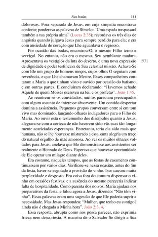 Nas bodas 111
dolorosos. Fora separada de Jesus, em cuja simpatia encontrava
conforto; ponderava as palavras de Simeão: “Uma espada traspassará
também a tua própria alma” (Lucas 2:35); recordava os três dias de
angústia quando julgava Jesus para sempre perdido para ela; e era
com ansiedade de coração que Lhe aguardava o regresso.
Por ocasião das bodas, encontrou-O, o mesmo Filho terno e
serviçal. No entanto, não era o mesmo. Seu semblante mudara.
Apresentava os vestígios da luta do deserto, e uma nova expressão [93]
de dignidade e poder testiﬁcava de Sua celestial missão. Achava-Se
com Ele um grupo de homens moços, cujos olhos O seguiam com
reverência, e que Lhe chamavam Mestre. Esses companheiros con-
taram a Maria o que tinham visto e ouvido por ocasião do batismo,
e em outras partes. E concluíram declarando: “Havemos achado
Aquele de quem Moisés escreveu na lei, e os profetas”. João 1:45.
Ao reunirem-se os convidados, muitos pareciam preocupados
com algum assunto de interesse absorvente. Um contido despertar
domina a assistência. Pequenos grupos conversam entre si em tom
vivo mas dominado, lançando olhares indagadores para o Filho de
Maria. Ao ouvir esta o testemunho dos discípulos quanto a Jesus,
alegrara-se com a certeza de não haverem sido vãs suas tão longa-
mente acariciadas esperanças. Entretanto, teria ela sido mais que
humana, não se lhe houvesse misturado a essa santa alegria um traço
do natural orgulho de mãe amorosa. Ao ver os muitos olhares vol-
tados para Jesus, anelava que Ele demonstrasse aos assistentes ser
realmente o Honrado de Deus. Esperava que houvesse oportunidade
de Ele operar um milagre diante deles.
Era costume, naqueles tempos, que as festas de casamento con-
tinuassem por vários dias. Veriﬁcou-se nessa ocasião, antes do ﬁm
da festa, haver-se esgotado a provisão de vinho. Isso causou muita
perplexidade e desgosto. Era coisa fora do comum dispensar o vi-
nho em ocasiões festivas, e a ausência do mesmo pareceria indicar
falta de hospitalidade. Como parenta dos noivos, Maria ajudara nos
preparativos da festa, e falou agora a Jesus, dizendo: “Não têm vi-
nho”. Essas palavras eram uma sugestão de que Ele poderia suprir a
necessidade. Mas Jesus respondeu: “Mulher, que tenho eu contigo?
ainda não é chegada a Minha hora”. João 2:3, 4.
Essa resposta, abrupta como nos possa parecer, não exprimia
frieza nem descortesia. A maneira de o Salvador Se dirigir a Sua
 
