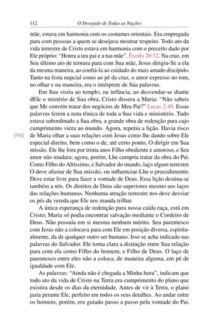 112 O Desejado de Todas as Nações
mãe, estava em harmonia com os costumes orientais. Era empregada
para com pessoas a quem se desejava mostrar respeito. Todo ato da
vida terrestre de Cristo estava em harmonia com o preceito dado por
Ele próprio: “Honra a teu pai e a tua mãe”. Êxodo 20:12. Na cruz, em
Seu último ato de ternura para com Sua mãe, Jesus dirigiu-Se a ela
da mesma maneira, ao conﬁá-la ao cuidado do mais amado discípulo.
Tanto na festa nupcial como ao pé da cruz, o amor expresso no tom,
no olhar e na maneira, era o intérprete de Sua palavras.
Em Sua visita ao templo, na infância, ao desvendar-se diante
dEle o mistério de Sua obra, Cristo dissera a Maria: “Não sabeis
que Me convém tratar dos negócios de Meu Pai?” Lucas 2:49. Essas
palavras ferem a nota tônica de toda a Sua vida e ministério. Tudo
estava subordinado a Sua obra, a grande obra de redenção para cujo
cumprimento viera ao mundo. Agora, repetiu a lição. Havia risco
de Maria olhar a suas relações com Jesus como lhe dando sobre Ele[94]
especial direito, bem como o de, até certo ponto, O dirigir em Sua
missão. Ele lhe fora por trinta anos Filho obediente e amoroso, e Seu
amor não mudara; agora, porém, Lhe cumpria tratar da obra do Pai.
Como Filho do Altíssimo, e Salvador do mundo, laço algum terrestre
O deve afastar de Sua missão, ou inﬂuenciar-Lhe o procedimento.
Deve estar livre para fazer a vontade de Deus. Essa lição destina-se
também a nós. Os direitos de Deus são superiores mesmo aos laços
das relações humanas. Nenhuma atração terrestre nos deve desviar
os pés da vereda que Ele nos manda trilhar.
A única esperança de redenção para nossa caída raça, está em
Cristo; Maria só podia encontrar salvação mediante o Cordeiro de
Deus. Não possuía em si mesma nenhum mérito. Seu parentesco
com Jesus não a colocava para com Ele em posição diversa, espiritu-
almente, da de qualquer outro ser humano. Isso se acha indicado nas
palavras do Salvador. Ele torna clara a distinção entre Sua relação
para com ela como Filho do homem, e Filho de Deus. O laço de
parentesco entre eles não a coloca, de maneira alguma, em pé de
igualdade com Ele.
As palavras: “Ainda não é chegada a Minha hora”, indicam que
todo ato da vida de Cristo na Terra era cumprimento do plano que
existira desde os dias da eternidade. Antes de vir à Terra, o plano
jazia perante Ele, perfeito em todos os seus detalhes. Ao andar entre
os homens, porém, era guiado passo a passo pela vontade do Pai.
 