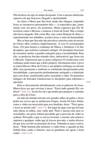 Nas bodas 113
Não hesitava em agir no tempo designado. Com a mesma submissão,
esperava até que houvesse chegado a oportunidade.
Ao dizer a Maria que Sua hora ainda não chegara, respondia
Jesus ao inexpresso pensamento dela — à expectativa que, junta-
mente com seu povo, ela acariciara. Maria esperava que Ele Se
revelasse como o Messias, e tomasse o trono de Israel. Mas o tempo
não havia chegado. Não como Rei, mas como Homem de dores, e
experimentado nos trabalhos, aceitara Jesus a sorte da humanidade.
Mas se bem que Sua mãe não possuísse conceito exato da missão
de Cristo, nEle conﬁava implicitamente. A essa fé correspondeu
Jesus. Foi para honrar a conﬁança de Maria, e fortalecer a fé dos
discípulos, que realizou o primeiro milagre. Os discípulos haveriam
de encontrar muitas e grandes tentações para a incredulidade. Para
eles, as profecias haviam tornado claro, indiscutível, que Jesus era
o Messias. Esperavam que os guias religiosos O recebessem com
conﬁança ainda maior que a deles próprios. Declararam entre o povo
as maravilhosas obras de Cristo e sua própria conﬁança na missão
dEle, mas pasmaram e sentiram-se cruelmente decepcionados pela
incredulidade, o preconceito profundamente arraigado e a inimizade
para com Jesus, manifestados pelos sacerdotes e rabis. Os primeiros
milagres do Salvador fortaleceram os discípulos para enfrentar a
oposição. [95]
Sem se desconcertar absolutamente com as palavras de Jesus,
Maria disse aos que serviam à mesa: “Fazei tudo quando Ele vos
disser”. João 2:5. Assim fez ela o que podia para preparar o caminho
para a obra de Cristo.
Ao lado da entrada estavam seis grandes talhas de pedra, e Jesus
pediu aos servos que as enchessem d’água. Assim foi feito. Então,
como o vinho era necessário para uso imediato, disse: “Tirai agora,
e levai ao mestre-sala”. João 2:8. Em lugar da água com que haviam
sido cheias as talhas, saiu vinho dali. Nem o mestre-sala nem os
convidados, em geral, tinham percebido que a provisão de vinho se
acabara. Provando o que os servos levaram, o mestre-sala achou-o
superior a qualquer vinho que já tivesse provado, e muito diverso
do que fora servido ao princípio da festa. Voltando-se para o noivo,
disse: “Todo homem põe primeiro o vinho bom, e quando já têm
bebido bem, então o inferior; mas tu guardaste até agora o bom
vinho”. João 2:10.
 
