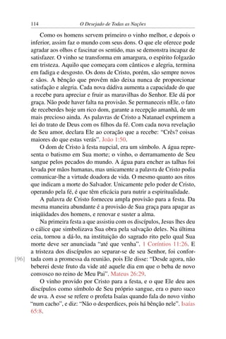 114 O Desejado de Todas as Nações
Como os homens servem primeiro o vinho melhor, e depois o
inferior, assim faz o mundo com seus dons. O que ele oferece pode
agradar aos olhos e fascinar os sentido, mas se demonstra incapaz de
satisfazer. O vinho se transforma em amargura, o espírito folgazão
em tristeza. Aquilo que começara com cânticos e alegria, termina
em fadiga e desgosto. Os dons de Cristo, porém, são sempre novos
e sãos. A bênção que provêm não deixa nunca de proporcionar
satisfação e alegria. Cada nova dádiva aumenta a capacidade do que
a recebe para apreciar e fruir as maravilhas do Senhor. Ele dá por
graça. Não pode haver falta na provisão. Se permaneceis nEle, o fato
de receberdes hoje um rico dom, garante a recepção amanhã, de um
mais precioso ainda. As palavras de Cristo a Natanael exprimem a
lei do trato de Deus com os ﬁlhos da fé. Com cada nova revelação
de Seu amor, declara Ele ao coração que a recebe: “Crês? coisas
maiores do que estas verás”. João 1:50.
O dom de Cristo à festa nupcial, era um símbolo. A água repre-
senta o batismo em Sua morte; o vinho, o derramamento de Seu
sangue pelos pecados do mundo. A água para encher as talhas foi
levada por mãos humanas, mas unicamente a palavra de Cristo podia
comunicar-lhe a virtude doadora de vida. O mesmo quanto aos ritos
que indicam a morte do Salvador. Unicamente pelo poder de Cristo,
operando pela fé, é que têm eﬁcácia para nutrir a espiritualidade.
A palavra de Cristo forneceu ampla provisão para a festa. Da
mesma maneira abundante é a provisão de Sua graça para apagar as
iniqüidades dos homens, e renovar e suster a alma.
Na primeira festa a que assistiu com os discípulos, Jesus lhes deu
o cálice que simbolizava Sua obra pela salvação deles. Na última
ceia, tornou a dá-lo, na instituição do sagrado rito pelo qual Sua
morte deve ser anunciada “até que venha”. 1 Coríntios 11:26. E
a tristeza dos discípulos ao separar-se de seu Senhor, foi confor-
tada com a promessa da reunião, pois Ele disse: “Desde agora, não[96]
beberei deste fruto da vide até aquele dia em que o beba de novo
convosco no reino de Meu Pai”. Mateus 26:29.
O vinho provido por Cristo para a festa, e o que Ele deu aos
discípulos como símbolo de Seu próprio sangue, era o puro suco
de uva. A esse se refere o profeta Isaías quando fala do novo vinho
“num cacho”, e diz: “Não o desperdices, pois há bênção nele”. Isaías
65:8.
 